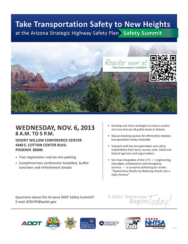 Register now at http://www.register6.net/AZDOT/<br />
Questions about the Arizona SHSP Safety Summit?<br />
E-mail AZSHSP@azdot.gov<br />
Wednesday, Nov. 6, 2013<br />
8 a.m. to 5 p.m.<br />
Desert Willow Conference Center<br />
4340 E. Cott on Center Blvd.<br />
Phoenix 85040